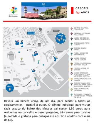 2
Haverá um bilhete único, de um dia, para aceder a todos os
equipamentos - custará 8 euros. O bilhete individual para visitar
cada espaço do Bairro dos Museus vai custar 1,50 euros para
residentes no concelho e desempregados, três euros para turistas
(a entrada é gratuita para crianças até aos 12 e adultos com mais
de 65).
 