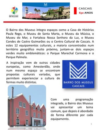 3
O Bairro dos Museus integra espaços como a Casa de Histórias
Paula Rego, o Museu de Santa Marta, o Museu da Música, o
Museu do Mar, a Fortaleza Nossa Senhora da Luz, o Museu
Condes de Castro Guimarães ou o Centro Cultural de Cascais. A
estes 12 equipamentos culturais, a maioria concentrados num
território geográfico muito próximo, juntam-se dois espaços
verdes muito emblemáticos: o Parque Marechal Carmona e o
Parque Palmela.
A inspiração vem de outras cidades
europeias, como Amesterdão, onde
num mesmo espaço se encontram
propostas culturais variadas, que
permitem experienciar a cultura de
formas muito distintas.
Com uma programação
integrada, o Bairro dos Museus
vai apresentar um tema
comum, que depois é abordado
de forma diferente por cada
equipamento.
 