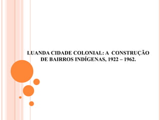 LUANDA CIDADE COLONIAL: A CONSTRUÇÃO
DE BAIRROS INDÍGENAS, 1922 – 1962.
 