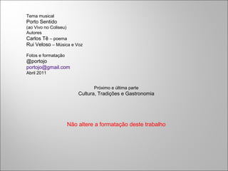 Tema musical
Porto Sentido
(ao Vivo no Coliseu)
Autores
Carlos Tê – poema
Rui Veloso – Música e Voz
Fotos e formatação
@portojo
portojo@gmail.com
Abril 2011
Próximo e última parte
Cultura, Tradições e Gastronomia
Não altere a formatação deste trabalho
 