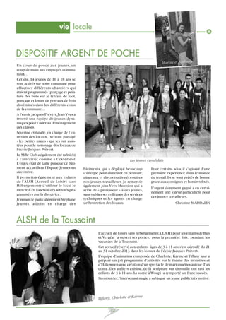 vie locale

DISPOSITIF ARGENT DE POCHE
Marine et Barbara
Un coup de pouce aux jeunes, un
coup de main aux employés communaux…
Cet été, 14 jeunes de 16 à 18 ans se
sont activés sur notre commune pour
effectuer différents chantiers qui
étaient programmés : ponçage et peinture des buts sur le terrain de foot,
ponçage et lasure de poteaux de bois
disséminés dans les différents coins
de la commune…
A l’école Jacques Prévert, Jean-Yves a
trouvé une équipe de jeunes dynamiques pour l’aider au déménagement
des classes.
Séverine et Gisèle, en charge de l’entretien des locaux, se sont partagé
« les petites mains » qui les ont assistées pour le nettoyage des locaux de
l’école Jacques Prévert.
Le Mille Club a également été rafraîchi
à l’intérieur comme à l’extérieur.
L’enjeu était de taille puisque ce bâtiment accueillera l’Espace Jeunes en
décembre.
Il permettra également aux enfants
de l’ALSH (Accueil de Loisirs sans
Hébergement) d’utiliser le local le
mercredi en fonction des activités programmées par la directrice.
Je remercie particulièrement Stéphane
Jeusset, adjoint en charge des

Les jeunes candidats
bâtiments, qui a déployé beaucoup
d'énergie pour alimenter en peinture,
pinceaux et divers outils nécessaires
nos jeunes travailleurs. Je remercie
également Jean-Yves Maussion qui a
servi de « professeur » à ces jeunes,
sans oublier ses collègues des services
techniques et les agents en charge
de l'entretien des locaux.

Pour certains ados, il s’agissait d’une
première expérience dans le monde
du travail. Ils se sont prêtés de bonne
grâce aux consignes et horaires fixés.
L’argent durement gagné a eu certainement une valeur particulière pour
ces jeunes travailleurs.
Christine MADDALIN

ALSH de la Toussaint
L'accueil de loisirs sans hébergement (A.L.S.H) pour les enfants de Bais
et Vergéal a ouvert ses portes, pour la première fois, pendant les
vacances de la Toussaint.
Cet accueil réservé aux enfants âgés de 3 à 11 ans s'est déroulé du 21
au 31 octobre 2013 dans les locaux de l'école Jacques Prévert.
L'équipe d'animation composée de Charlotte, Karine et Tiffany leur a
préparé un joli programme d'activités sur le thème des monstres et
d'Halloween avec création d'un spectacle de marionnettes autour d'un
conte. Des ateliers cuisine, de la sculpture sur citrouille ont ravi les
enfants de 3 à 11 ans. La sortie à Woupi a remporté un franc succès.
Stronbineler, l'intervenant magie a subjugué un jeune public très motivé.

Tiffany, Charlotte et Ka

12

rine

 