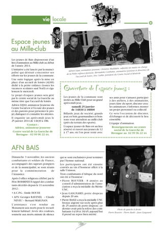 Boisnard

vie locale

Les jeunes de Bais disposeront d'un
lieu d'animation au Mille-club au début
de l'année 2014,
L'initiative a été lancée par la municipalité qui désirait concentrer ses
efforts sur les jeunes de la commune.
Une suite logique après la mise en
place d'un accueil de loisirs (ALSH)
dédié à la petite enfance (toutes les
vacances scolaires sauf Noël) et également le mercredi.
Le projet d'espace jeunes sera géré
par le centre social de La Guerche au
même titre que l'accueil de loisirs.
Adrien LEJAS, animateur Jeunesse du
Centre Social est à l'écoute des jeunes
et des parents pour présenter le projet, dialoguer et connaître les attentes.
Il organise un après-midi jeux le
25 janvier 2014 de 14h30 à 18h.
Contact :
Adrien, animateur jeunesse
Centre social de La Guerche de
Bretagne - 02 99 96 22 44.

ronique
crédit photo : Vé

Espace jeunes
au Mille-club

rge
adjointe au maire en cha
se, Christine Maddalin,
se et dir ectrice de
Lejas, animateur jeunes
Adrien
tes, animatrice jeunes
esse, Ber nadette Combet
ial et bénévole
de la Petite enfance-Jeun
président du Centre Soc
Caillet,
l'accueil de loisirs, Eric

Ouverture de l’espace jeunes :
Les jeunes de la commune sont
invités au Mille Club pour un grand
après-midi jeux. :
samedi 25 janvier
de 14H30 à 18H00
Billards, jeux de société, grands
jeux en bois, gourmandises et boissons vous attendent au mille-club
(près du terrain des sports).
L'espace jeunes de Bais est un lieu
réservé et ouvert aux jeunes de 12
à 17 ans, où l'on peut venir avec

ses amis pour s'amuser, participer
à des ateliers, à des animations,
jouer, faire du sport, discuter avec
les animateurs, s'informer, monter
un projet personnel ou collectif.
Ce sera l'occasion de discuter,
d'échanger et de découvrir le lieu
ensemble.
L'équipe d'animation.
Renseignements au centre
social de la Guerche de
Bretagne au 02 99 96 22 44

AFN BAIS
Dimanche 3 novembre, les anciens
combattants et soldats de France,
accompagnés des sapeurs pompiers
et de la municipalité, se sont réunis
pour la commémoration
de
l’Armistice.
Après l’office religieux célébré par le
Père BOISBINEUF, rappel des combattants décédés depuis le 11 novembre
2012 :
• A.C.P.G. : Emile HOUEE
• AFN: Georges RAVENEL – Claude
NEVEU – Bernard MAIGNAN.
L’assistance s’est rendue au
Monument aux morts pour le recueillement habituel ; levée des couleurs,
sonnerie aux morts, minute de silence

qui se sont enchaînées pour terminer
par l’hymne national.
Les participants ont été ensuite
conviés au vin d’honneur offert à la
salle Unisson.
Trois combattants d’Afrique du nord
ont été à l’honneur :
• Pierre BOUVIER : 8 années au
conseil d’administration de l’association a reçu la médaille du Mérite
UNC.
• Jean GAIGNARD, porte drapeau
depuis 20 ans.
• Pierre BASLE a reçu la médaille UNC
bronze argenté sur socle après plus
de 25 années de porte drapeau ; ce
dernier avait pris la relève des combattants 14/18 et 39/45, aujourd’hui
il prend un repos bien mérité.

13

Photo de gauche à droite :
Pierre Bouvier - Pierre Baslé – Jean Gaignard

 