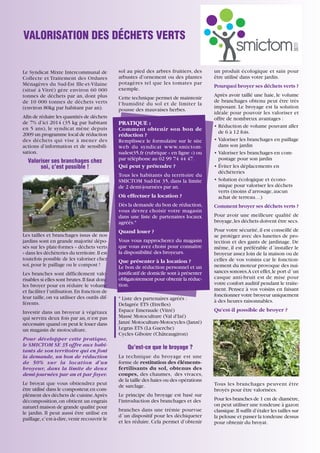 VALORISATION DES DÉCHETS VERTS

Le Syndicat Mixte Intercommunal de
Collecte et Traitement des Ordures
Ménagères du Sud-Est Ille-et-Vilaine
(situé à Vitré) gère environ 60 000
tonnes de déchets par an, dont plus
de 10 000 tonnes de déchets verts
(environ 80kg par habitant par an).
Afin de réduire les quantités de déchets
de 7% d’ici 2014 (35 kg par habitant
en 5 ans), le syndicat mène depuis
2009 un programme local de réduction
des déchets qui vise à mener des
actions d’information et de sensibilisation.

Valoriser ses branchages chez
soi, c’est possible !

sol au pied des arbres fruitiers, des
arbustes d’ornement ou des plantes
potagères tel que les tomates par
exemple.
Cette technique permet de maintenir
l’humidité du sol et de limiter la
pousse des mauvaises herbes.

PRATIQUE :
Comment obtenir son bon de
réduction ?
Remplissez le formulaire sur le site
web du syndicat www.smictomsudest35.fr (rubrique « en ligne ») ou
par téléphone au 02 99 74 44 47.
Qui peut y prétendre ?
Tous les habitants du territoire du
SMICTOM Sud-Est 35, dans la limite
de 2 demi-journées par an.
Où effectuer la location ?
Dès la demande du bon de réduction,
vous devrez choisir votre magasin
dans une liste de partenaires locaux
agréés.*

Les tailles et branchages issus de nos
jardins sont en grande majorité déposés sur les plate-formes « déchets verts
» dans les déchèteries du territoire. Il est
toutefois possible de les valoriser chez
soi, pour le paillage ou le compost !
Les branches sont difficilement valorisables si elles sont brutes. Il faut donc
les broyer pour en réduire le volume
et faciliter l’utilisation. En fonction de
leur taille, on va utiliser des outils différents.
Investir dans un broyeur à végétaux
qui servira deux fois par an, n’est pas
nécessaire quand on peut le louer dans
un magasin de motoculture.
Pour développer cette pratique,
le SMICTOM SE 35 offre aux habitants de son territoire qui en font
la demande, un bon de réduction
de 50% sur la location d’un
broyeur, dans la limite de deux
demi-journées par an et par foyer.
Le broyat que vous obtiendrez peut
être utilisé dans le composteur, en complément des déchets de cuisine.Après
décomposition, on obtient un engrais
naturel maison de grande qualité pour
le jardin. Il peut aussi être utilisé en
paillage, c’est-à-dire, venir recouvrir le

Quand louer ?
Vous vous rapprocherez du magasin
que vous avez choisi pour connaître
la disponibilité des broyeurs.
Que présenter à la location ?
Le bon de réduction personnel et un
justificatif de domicile sont à présenter
obligatoirement pour obtenir la réduction.
* Liste des partenaires agréés :
Delagrée ETS (Etrelles)
Espace Emeraude (Vitré)
Massé Motoculture (Val d'Izé)
Janzé Motoculture-Motocycles (Janzé)
Legras ETS (La Guerche)
Cycles Giboire (Châteaugiron)

un produit écologique et sain pour
être utilisé dans votre jardin.
Pourquoi broyer ses déchets verts ?
Après avoir taillé une haie, le volume
de branchages obtenu peut être très
imposant. Le broyage est la solution
idéale pour pouvoir les valoriser et
offre de nombreux avantages :
• Réduction de volume pouvant aller
de 6 à 12 fois.
• Valoriser les branchages en paillage
dans son jardin
• Valoriser les branchages en compostage pour son jardin
• Éviter les déplacements en
déchèteries
• Solution écologique et économique pour valoriser les déchets
verts (moins d’arrosage, aucun
achat de terreau…)
Comment broyer ses déchets verts ?
Pour avoir une meilleure qualité de
broyage, les déchets doivent être secs.
Pour votre sécurité, il est conseillé de
se protéger avec des lunettes de protection et des gants de jardinage. De
même, il est préférable d´installer le
broyeur assez loin de la maison ou de
celles de vos voisins car le fonctionnement du moteur provoque des nuisances sonores.A cet effet, le port d´un
casque anti-bruit est de mise pour
votre confort auditif pendant le traitement. Pensez à vos voisins en faisant
fonctionner votre broyeur uniquement
à des heures raisonnables.
Qu’est-il possible de broyer ?

Qu’est-ce que le broyage ?
La technique du broyage est une
forme de restitution des élémentsfertilisants du sol, obtenus des
coupes, des chaumes, des vivaces,
de la taille des haies ou des opérations
de sarclage.
Le principe du broyage est basé sur
l'introduction des branchages et des
branches dans une trémie pourvue
d´un dispositif pour les déchiqueter
et les réduire. Cela permet d’obtenir
15

Tous les branchages peuvent être
broyés pour être valorisées.
Pour les branches de 1 cm de diamètre,
on peut utiliser une tondeuse à gazon
classique. Il suffit d’étaler les tailles sur
la pelouse et passer la tondeuse dessus
pour obtenir du broyat.

 