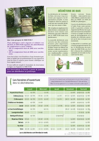 DÉCHÈTERIE DE BAIS
La déchèterie de Louvignéde-Bais, devenue trop restreinte par rapport à la fréquentation actuelle, va être
remplacée dans les années à
venir par une nouvelle déchèterie qui sera située à Bais.
Elle remplacera également les
plates-formes communales de
déchets verts situées aux
alentours, qui sont collectées
par le SMICTOM mais non
gardiennées.
Que vous propose le SMICTOM ?
Pour fabriquer votre engrais et réduire vos
déchets, le SMICTOM organise des distributions
de composteurs à prix réduits :
• 20€ le composteur bois de 300L avec son bioseau
• 30€ le composteur bois de 600L avec son bioseau.

La nouvelle déchèterie sera
ouverte sur des créneaux
horaires plus importants
qu’actuellement à Louvignéde-Bais. Toutes les filières de
déchets collectés en déchèteries seront représentées.
Les « traditionnelles » comme
les incinérables, encom-

Lors d'un achat, vous bénéficiez d'une formation gratuite et rapide par un professionnel. Il vous apportera
tous les trucs et astuces pour réussir à fabriquer un
bon engrais naturel.
Il vous suffit de remplir le formulaire de réservation
en ligne ou d'appeler le SMICTOM.
Les réservations se feront à partir de janvier
pour une distribution au printemps.

17

brants, cartons bruns,
ferrailles… mais aussi les nouvelles filières comme les meubles, les DEEE*, les DDS, les
DASRI, les plastiques…
L’accès à la déchèterie se fera
à l’aide d’une carte personnelle et gratuite,comme à
Argentré-du-Plessis. En la passant sur le lecteur, la barrière
s’ouvre et l’usager accède au
quai de déchargement si le
nombre de véhicules autorisés sur le site n’est pas à son
maximum.
L’objectif de ce système, qui
s’étend progressivement sur
les 12 déchèteries du territoire du SMICTOM, est d’offrir à chacun des conditions
optimales de sécurité et d’accueil sur les sites.

 