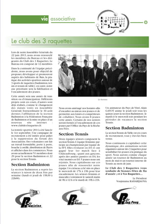 vie associative

Le club des 3 raquettes
Lors de notre Assemblée Générale du
22 juin 2013, nous avons renouvelé
les membres du Bureau et les dirigeants du Club des 3 Raquettes. Le
Bureau est composé de 12 membres
Dans la continuité de l’équipe précédente, nous avons pour objectif de
proposer, développer et promouvoir
auprès des habitants de Bais, la pratique des activités sportives autour de
3 sports de raquettes (badminton, tennis et tennis de table) ; en outre, notre
axe prioritaire sera la fidélisation et
l’encadrement des jeunes.
Cette année sera une année de transition ou d’émancipation. Différents
projets sont en cours, d’autres sont
déjà réalisés, comme le changement
des statuts votés en Assemblée
Générale Extraordinaire le 30 août
dernier, l’affiliation de la section
Badminton à la Fédération Française
de Badminton et la mise en place d’un
nouveau
site
internet
:
www.clubdes3raquettes.fr.
La rentrée sportive 2014 a été lancée
le 1er septembre. Une campagne de
recrutement a été initiée pour palier
à la suppression du forum des
Associations. Des volontaires ont fait
un travail formidable, porte à porte,
bouche à oreille, distribution de flyers
et affiches dans les commerces. Nous
avons actuellement 51 membres dont
29 pour la section Badminton et 22
pour la section Tennis.

Section Badminton
La section Badminton a repris les
séances à raison de deux fois par
semaine (lundi et jeudi de 19h30 à
22h00).

Le bureau

Nous avons aménagé nos horaires afin
d’encadrer au mieux nos jeunes et de
permettre aux loisirs et compétiteurs
de cohabiter. Nous avons 8 jeunes
cette année. Certains de nos seniors
seront formés à l’encadrement de ces
jeunes par l’Office du Pays de la Roche
aux Fées.

Un animateur du Pays de Vitré, Alain
GAYOT anime le jeudi soir tous les
quinze jours la section Badminton ; le
mardi et le mercredi soir pendant les
périodes de vacances la section
Tennis.

Section Tennis

La section Tennis de Table est en cours
de recrutement, vous y êtes les bienvenus.

Deux équipes séniors composent la
section Tennis. L’équipe féminine participe au championnat par équipe de
la FFT. Elles évoluent en D3 et ont
gagné leur 1er match face à
Châteaubourg ; quant aux garçons,
après des années passées en D4, les
voici montés en D3. 5 jeunes nous ont
rejoints. Nous capitalisons sur ces
jeunes afin de renouveler notre
équipe. Un créneau a été mis en place
le mercredi de 17h à 19h pour leur
encadrement. Les séniors féminin et
masculin s’entrainent le samedi matin
de 9h à 12 h et le mardi de 19h à 21h.

Section Badminton

Nous continuons à capitaliser cette
dynamique, des animations seront
organisées autour des 3 raquettes pour
sensibiliser les jeunes à la pratique du
sport. Nous aurons comme chaque
année un tournoi de Badminton au
mois de mai et un tournoi interne de
Tennis au mois de juin.
Le Club des 3 Raquettes vous
souhaite de bonnes Fêtes de fin
d’année ; et à Vos Raquettes…
Le Président
Vonjiniaina RAHARIJAONA

 