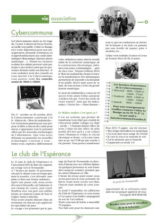 vie associative

Cybercommune
La Cybercommune, située au 1er étage
du Centre Culturel du Vieux Porche,
accueille tout public. Céline Le Runigo
est à votre disposition pour tout renseignement, demande d’initiation ou
d’approfondissement aux outils informatiques (Bureautique, Internet, photo
numérique…). Durant les vacances
scolaires les enfants peuvent venir participer à des ateliers ainsi que les personnes désirant surfer sur Internet. Si
vous souhaitez avoir des conseils ou
vous inscrire à la Cybercommune,
vous pouvez venir les samedis
matin de 9h00 à 10h00.

tout ce qui est conducteur en clavier.
De la banane à un stylo, en passant
par une feuille de papier, pâte à
modeler, etc…
votre ordinateur, entrez dans le monde
infini de la créativité numérique, de
la construction électronique, informez-vous, jouez, communiquez…. près
de chez vous. Depuis l’édition 2010,
le Mois du multimédia choisit d’orienter la manifestation. Des thématiques
permettent de répondre à la demande
d’un public divers mais aussi de se
faire, de loin en loin, l’écho du grouillement numérique.
Le mois du multimédia a connu un vif
succès. Cette année Céline a proposé
2 ateliers tels que “Créer des cartes de
vœux sonores”, ainsi que du makeymakey « Clavier fou » « Piano Banane ».
Le Makey-makey c’est quoi ça ?

Du 1er octobre au 30 octobre 2013,
la Cybercommune a participé à la
6e édition du » Mois du multimédia ».
Cet événement gratuit pour tous propose d’offrir à chacun des outils pour
mieux s’approprier tout le potentiel
offert par les nouvelles technologies
de l’information. Que vous soyez
débutant ou passionné, les nouvelles
technologies s’ouvrent à vous…
Initiez-vous, exploitez différemment

C’est un système qui permet de
transformer tout objet qui conduit de
l’électricité (faible voltage) en objet
« tactile » L’humain faisant office de
terre, l’objet lui fait office de pôle
positif, dès lors qu’il y a un contact
entre l’humain et l’objet, le circuit
électrique se ferme » et la carte transmet au pc via l’USB qu’une touche a
été pressée. Vous pouvez transformer

Céline vous souhaite à toutes et à tous
de bonnes fêtes de fin d’année.

Les horaires d’ouvertur
es
de la Cybercommune
:
• Mercredi : 9h00 - 12h0
0 et
14h00 - 17h30
• Vendredi : 9h00 - 12h0
0 et
14h00 – 19h00
• Samedi : 9h00 – 12
h00
Pour tout renseigneme
nt
veuillez contacter Cé
line Le
Runigo au 02 99 76 57
12
ou par mail à :
baiscybercommune@wan
adoo.fr

Pour 2013, 5 angles ont été retenus :
• Mes doigts bidouillent en numérique
• J’ai tout dans mon nuage (le Cloud)
• Je crée le son et je remonte le son
• J’ai la mémoire qui se branche
• J’apprends en mode 2.0

Le club de l'Espérance
Le 21 juin, le club de l’Espérance et
l’association AFN de Bais ont organisé
un voyage vers la Normandie.
A 7 heures du matin, 53 personnes
ont pris le départ sous un temps gris,
mais la journée s’est déroulée sans
pluie et dans une bonne ambiance.
Après une pause café, nous avons
découvert Deauville, cité balnéaire et
son champ de course, puis visité
Honfleur avec son port, son célèbre
bassin, ses maisons à pans de bois et
l’église Sainte-Catherine.
Nous avons ensuite déjeuné dans un
restaurant où chacun a pu apprécier
les spécialités du pays.
Le voyage s’est poursuivi par le pas-

sage du Pont de Normandie en direction d’Etretat avec ses célèbres falaises
où quelques personnes se sont hasardées jusqu’au sommet, pendant que
les autres flânaient en ville.
L’heure du retour ayant sonné, nous
avons parcouru la zone portuaire du
Havre avant notre retour vers Bais.
Chacun était satisfait de cette journée.
Le jeudi 5 septembre, les adhérents
du Club de l’Espérance se sont réunis
à l’occasion d’un buffet campagnard
au son de l’accordéon.
Notre concours de belote a rassemblé
76 équipes.
Nos bals sont pour les danseurs une
20

Le pont de Normandie

opportunité de se retrouver entre
amis sur un parquet apprécié de tous.
Georgette BOURNICHE

réveillon
Rendez-vous pour le
de la St Sylvestre

 