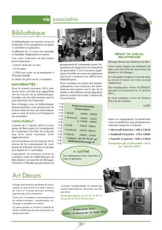 vie associative

Bibliothèque
La bibliothèque est ouverte à tous. La
recherche et la consultation sur place
y sont libres et gratuites.
L’adhésion de 11 euros est annuelle
et familiale. Règlement en mairie.
Une carte d'abonné est nécessaire
pour emprunter :
- 6 livres dont des revues
- 2 CD audio
- 1 DVD par carte ou au maximum 4
DVD par famille
La durée du prêt est de 3 semaines.

Nouveautés :
Pour la rentrée littéraire 2013, plusieurs titres ont fait leur apparition
sur les rayons de la bibliothèque.
Certains ont été sélectionnés par les
prix littéraires de l'automne.
Des échanges avec la bibliothèque
départementale vous permettent de
trouver dans les bacs un choix important et varié de livres et CD depuis la
mi novembre.

Changement :
A partir du 1er janvier 2014, la commune de Bais quitte la Communauté
de Communes du Pays de la Roche
aux Fées pour rejoindre Vitré
Agglomération.
Les réservations de documents sur le
réseau de la communauté de communes de la Roche aux fées n'ont plus
lieu depuis le 1er novembre.
Cependant, un nouveau réseau se
constitue entre les bibliothèques de
Bais, Rannée, La Guerche de Bretagne,
Visseiche et Moulins qui permettra un

Départ de Gaëlle,
bibliothécaire
Message destiné aux habitants de Bais :
groupement de commandes pour l'acquisition des logiciels et la formation
du personnel. C’est l’occasion également d’établir un nouveau règlement
intérieur commun aux différentes
bibliothèques.
Pour consulter les dates des futures
animations, vous trouverez les informations nécessaires sur le site de la
mairie et des affiches seront disposées
dans le couloir du Centre Culturel du
Vieux Porche.

Nouveau horaires
d'ouverture :
• Mardi :
16h00 - 18h00
• Mercredi : 10h00 - 12
h30
et 15h00 - 18h00
• Jeudi :
16h00 -18h00
• Vendredi : 16h30 -18
h30
• Samedi : 10h00 - 12
h30
Contact : 02 99 76 57
10
bibliobais@orange.fr

A NOTER
Les animations sont ouvertes à
tous et gratuites.

Art Décors
Chaque mercredi, les membres de l'association se retrouvent à la salle Unisson
de 14h à 17 h pour diverses activités
(patchwork, tricot, broderie).
Toutes les 3 semaines nous proposons
les ateliers suivants : encadrement, cartonnage et meubles en carton.
Un autre groupe se réunit le samedi de
9h30 à 12h30, une fois par mois pour ces
mêmes activités.

L'activité scrapbooking est animée par
Annick Marchand le mercredi, une fois
par mois,
Renseignements au 02 99 76 50 72
ou au 02 99 76 32 54 (le soir)

Projet pour 2014 :
mars 2014
LOTO : le dimanche 16

21

Cette année auprès des habitants de
Bais a été très riche de rencontres, de
plaisirs et d'échanges.
Je vous quitte à regret et vous dis donc
au revoir et merci de votre accueil
chaleureux.
Ma remplaçante, Sylvie AUTRIQUE,
prendra ses fonctions le 15 janvier
2014.
Je vous souhaite à tous de bonnes
fêtes de fin d'année.
Gaëlle

Suite à ce changement, les bénévoles
vous accueilleront aux permanences
suivantes jusqu'au 15 janvier :
• Mercredi 8 janvier : 10h à 12h30
• Vendredi 10 janvier : 17h à 19h00
• Samedi 11 janvier : 10h à 12h30
Fermeture du 23 décembre 2013
au 7 janvier 2014

 