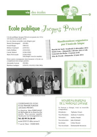 vie des écoles

Ecole publique Jacques Prévert
L'école publique Jacques Prévert est passée de 133 à
145 élèves à la rentrée 2013.
Les six classes actuelles sont dirigées par :
Muriel Dieulangard
(PS/MS)
Souad Berger
(MS/GS)
Hélène Guichard
(CP/CE1)
Cathy Briffaut
(CE1/CE2)
Carole Hubert
(CM1/CM2)
Marie Perrouault
(CM1/CM2)
(déchargée tous les mardis)

ées
Manifestations organis
par l’Amicale laïque
redi 13 décembre 2013
Marché de Noël : Vend
e 2 février 2014 à 14h
Soirée Loto – Dimanch
urant avril
Concours de Pêche : Co
che 22 juin 2014
Fête de l’école : Diman

Deux autres enseignants interviennent à l'école en
complément des temps partiels :
Alexandre Lereun
(PS/MS)
Matthieu Audigier
(CP/CE1, CE1/CE2, CM1-CM2).

L'equipe enseignante de Jacques Prevert

NOUVEAU BUREAU
DE L’AMICALE LAÏQUE

COORDONNEES DE L’ECOLE :
ECOLE PRIMAIRE PUBLIQUE
«JACQUES PRÉVERT»

Le bureau a changé, voici sa nouvelle
composition :

La directrice, Mme PERROUAULT,
est déchargée de sa classe tous les
mardis. Vous pouvez appeler
l’école pour tout renseignement au

Présidente :

Tiphaine Clouet

Vice-Président : Anthony Cosnefroy
Trésorière :

Tél. 02 99 76 38 49

Audrey Smaali

Vice-trésorière : Julie Echelard

ecole.0350121s@ac-rennes.fr

Secrétaire :

7 rue du Trésor - 35680 BAIS

Céline Bourse

Vice-secrétaire : Emmanuelle Rousseau

23

 