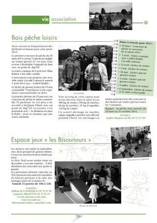vie associative

Bais pêche loisirs
Nous notons la fréquentation des
pêcheurs en hausse pour cette année
2013.
Le premier concours de pêche du 30
mars 2013 a réuni 74 pêcheurs malgré
un temps glacial. Le 1er prix était
revenu à Rodolphe Gaignard de Bais
avec un poids de 4kg795.
La soirée comique du 6 avril avec Elian
Rabine a fait salle comble.
L’association vous propose une nouvelle soirée à la salle Unisson le samedi
5 avril 2014 avec « CABOCHARD ».
Le lâcher de grosses truites du 19 mai
a rassemblé 75 pêcheurs. Cette expérience sera renouvelée en 2014.
La journée détente du 15 juin avec un
concours de pêche le matin a rassemblé 76 pêcheurs. Le 1er prix a été
accordé à Stéphane Filatre avec un
poids de 6kg710. La journée s’est
poursuivie avec « Le Bonheur est dans
la Poêle » pour se terminer par une
soirée dansante.

Les lauréats

Tout au long de cette saison nous
avons déversé dans le plan d’eau
480 kg de truites, 100 kg de tanches,
60 kg de perches, 35 kg d’anguilles,
120 kg de carpes.
Un nouvel alevinage en tanches,
carpes, anguilles, perches sera effectué
pendant l’hiver. Les alevinages en

Dates à retenir pour
2013 :
• 29 mars : Concours de
pêche et ouverture
de la saison 2014
• 5 avril : Soirée comiqu
e
avec CABOCHARD
à la salle unisson
• 12 avril : Lâcher de tru
ites
• 3 mai : Lâcher de truite
s
• 18 mai : Lâcher spéc
ial
grosses truites
• 14 juin : Lâcher spécial
grosses truites
• 5 juillet : Lâcher de tru
ites
• 6 septembre : Lâcher de
truites
et le midi cochon grillé

truites ayant lieu lors des concours et
des lâchers de truites prévus toutes
les 3 semaines.
Rappel : la pêche sera ouverte du
29 mars au 31 octobre 2014.
Contact :
André Marion au 06 18 72 27 89

Espace jeux « les Bisounours »
Les séances ont repris en septembre
avec deux groupes de quinze enfants.
Ceux-ci se retrouvent deux lundis par
mois.
Le Père Noël nous rendra visite en
décembre, c'est une surprise... il doit
distribuer des chocolats aux petits et
grands.
Les personnes désirant s'inscrire en
2014 peuvent rencontrer les membres
du bureau présents à la salle des
mariages (près de la mairie) le :
Samedi 11 janvier de 10h à 12h

Bisounours en chantant

Contacts :
Héléne LE COURTOIS 02 99 76 37 90
Laurence RIGAUD 02 99 76 54 49
Un site internet a été créé,
voici son adresse :
bisounours-bais.e-monsite.com
Séance de motricité

26

 