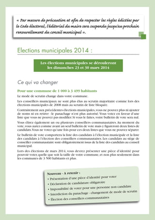« Par mesure de précaution et afin de respecter les règles édictées par
le Code électoral, l'éditorial du maire sera suspendu jusqu'au prochain
renouvellement du conseil municipal ».

Elections municipales 2014 :
Les élections municipales se dérouleront
les dimanches 23 et 30 mars 2014

Ce qui va changer
Pour une commune de 1 000 à 3 499 habitants
Le mode de scrutin change dans votre commune.
Les conseillers municipaux ne sont plus élus au scrutin majoritaire comme lors des
élections municipales de 2008 mais au scrutin de liste bloquée.
Contrairement aux précédentes élections municipales, vous ne pouvez plus ni ajouter
de noms ni en retirer : le panachage n’est plus autorisé. Vous votez en faveur d’une
liste que vous ne pouvez pas modifier. Si vous le faites, votre bulletin de vote sera nul.
Vous élirez également un ou plusieurs conseillers communautaires. Au moment du
vote, vous aurez comme avant un seul bulletin de vote mais y figureront deux listes de
candidats.Vous ne votez qu’une fois pour ces deux listes que vous ne pouvez séparer.
Le bulletin de vote comportera la liste des candidats à l’élection municipale et la liste
des candidats à l’élection des conseillers communautaires. Les candidats au siège de
conseiller communautaire sont obligatoirement issus de la liste des candidats au conseil
municipal.
Lors des élections de mars 2014, vous devrez présenter une pièce d’identité pour
pouvoir voter, quelle que soit la taille de votre commune, et non plus seulement dans
les communes de 3 500 habitants et plus.

Nouveau - A retenir :
ntité pour voter
• Présentation d’une pièce d’ide
ligatoire
• Déclaration de candidature ob
e personne non candidate
• Impossibilité de voter pour un
ent de mode de scrutin
erdiction du panachage - changem
• Int
unautaires
• Élection des conseillers comm

 