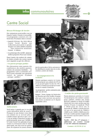 infos communautaires

Centre Social
Réseau d’Echanges de Savoirs
Des animations ponctuelles tout au
long de l’année. Gratuit et tout public.
Un programme construit avec des
bénévoles. Prochaines dates à retenir :
• Samedi 22 février : De 14h à 18h au
Centre Social. Bourse aux
Collections pour petits et grands.
Troquez vos cartes, timbres, muselets
…. Sans transaction monétaire.
Gratuit. 4e édition.
• Au printemps, fête du RES : plusieurs
ateliers proposés. Pour tous. Gratuit.
Dans l’année, des ateliers de cuisine,
de loisirs créatifs, des sorties nature
sont organisés au gré des offreurs.
« Un parent presque parfait »
Des discussions entre parents, des
conférences, des ateliers parentsenfants, des journées familiales… un
programme varié à construire avec
VOUS pour répondre aux questions
variées de parents d’enfants
« presque » parfaits !

par les particuliers. Ils les nettoient et
les distribuent ensuite dans les écoles,
crèches, centres de loisirs.
« Accompagnement à la
scolarité »
Depuis quelques années, le Centre
Social propose aux enfants du CP à la
6e un accueil après l’école de 17h à
18h45. Le lundi et/ou jeudi au Centre
Social. Le mardi à Visseiche.
Au programme : goûter, animation puis
aide aux devoirs.
- L’atelier des petits gourmands
Rappel : Notre équipe de bénévoles
ne cherche qu’à être étoffée d’autant
plus que nous ouvrons nos portes
aux jeunes scolarisés en 6e depuis
septembre 2013.

Atelier Jouets
Noël arrive à grands pas et vos placards débordent déjà de jouets ?
Pourquoi ne pas donner ceux dont
vos enfants ne se servent plus à
l’Atelier Jouets. Qu’est-ce que c’est ?
C’est un atelier d’insertion sociale et
professionnelle mené par l’ADMR et
le Centre Social. Une quinzaine de personnes se retrouvent ainsi le mardi
après-midi, une fois tous les quinze
jours. Ils réparent les jouets donnés

Parmi plusieurs activités, le Centre
Social propose des ateliers cuisine
pour enfants, animés par Sonia
BOULET (salariée) et Irène GUYARD
(bénévole). Les cours ont lieu une fois
tous les 15 jours : le mardi de 17h30
à 19h30 pour les 10-13 ans, le
mercredi de 10h00 à 11h30 pour les
4-6 ans et le mercredi de 10h00 à
12h00 ou de 14h00 à 16h00 pour les
6-10 ans. L’atelier permet d’apprendre
des recettes sucrées-salées tout en
s’amusant.
Tarifs : 55€ les 17 séances +
adhésion au centre social
(7 ou 10€ selon la commune)
Contact : 02 99 96 22 44

31

 