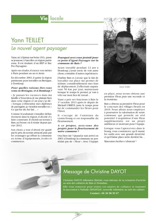 Vie locale

Yann TEILLET
Le nouvel agent paysager
Yann, né à Epinay-sur-Seine (93), passe
sa jeunesse à Sarcelles en région parisienne. Il est titulaire d’un BEP et Bac
Pro Paysagiste.
Après ses études, il exerce son métier
à Paris pendant un an et demi.
En décembre 2001, il quitte la région
parisienne pour travailler en Bretagne,
à Domloup.
Pour quelles raisons êtes-vous
venu en Bretagne, et à Domloup ?
« Je passais les vacances dans ma
famille à Nouvoitou. Je me plaisais bien
dans cette région et un jour j’ai dit :
« lorsque j’obtiendrai mes diplômes
de paysagiste, je viendrai travailler ici. »
Ce qui fut dit, fut fait… »
Comme il souhaitait s’installer définitivement dans la région, il décide d’y
faire construire. Il choisit un terrain à
Bais, au Fresne où il réside depuis janvier 2012.
Son choix a tout d’abord été guidé
par le prix du terrain attractif, puis par
les avantages qu’offrait la commune
en terme d’équipements, écoles et
commerces.

Pourquoi avez-vous postulé pour
ce poste d’Agent Paysager sur la
commune de Bais ?
Ayant travaillé pendant 12 ans à
Domloup, j’avais envie de voir autre
chose, connaître d’autres expériences.
J’habite Bais et j’avoue que le fait de
travailler sur place me permet de
réduire considérablement mes frais
de déplacement. J’effectuais auparavant 50 km par jour, maintenant
lorsque le temps le permet, je vais à
vélo sur mon lieu de travail…
Yann a pris ses fonctions à Bais le
1er octobre 2013 après le départ de
Mickaël ORRYE, juste le temps pour
lui de commander les fleurs pour
l’hiver.
Il s’occupe de l’entretien du
centre-bourg et est responsable du
fleurissement.
A ce propos, avez-vous des
projets pour le fleurissement de
notre commune ?
Oui, bien sûr ! Quand je suis arrivé en
2001 à Domloup, la commune ne possédait pas de « Fleur ». Avec l’équipe

Yann Teillet

en place, nous avons obtenu une
première Fleur, puis une seconde et
la troisième.
Bais a obtenu sa première Fleur pour
le concours des villages fleuris en
2010. Nous allons nous employer
à poursuivre la valorisation de notre
commune qui possède un réel
potentiel. L’acquisition d’une Fleur
supplémentaire est un projet
ambitieux et motivant pour l’équipe.
Lorsque vous l’apercevrez dans le
bourg, vous constaterez qu’il manie
les outils avec une grande dextérité
et qu’il laisse place nette derrière lui…
Mauvaises herbes s’abstenir !

Message de Christine DAYOT
Christine DAYOT, infirmière libérale, vous informe de sa cessation d'activité
au sein des cabinets de Bais et Domalain.
Elle vous remercie pour toutes ces années de cofiance et transmet
la succession à Nathalie DENAVEAU, nouvelle infirmière au sein du cabinet.
Contact : 06 30 98 59 67

8

 