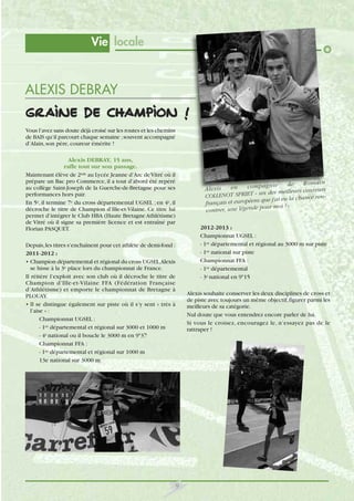Vie locale

ALEXIS DEBRAY
Graine de champion !
Vous l’avez sans doute déjà croisé sur les routes et les chemins
de BAIS qu’il parcourt chaque semaine ; souvent accompagné
d’Alain, son père, coureur émérite !
Alexis DEBRAY, 15 ans,
rafle tout sur son passage.
Maintenant élève de 2nde au Lycée Jeanne d’Arc de Vitré où il
prépare un Bac pro Commerce, il a tout d’abord été repéré
au collège Saint-Joseph de la Guerche-de-Bretagne pour ses
performances hors pair.
En 5e, il termine 7e du cross départemental UGSEL ; en 4e, il
décroche le titre de Champion d’Ille-et-Vilaine. Ce titre lui
permet d’intégrer le Club HBA (Haute Bretagne Athlétisme)
de Vitré où il signe sa première licence et est entraîné par
Florian PASQUET.

Ro m ai n
de
co m pa gn ie
en
Al ex is
s cour eurs
un des meilleur
COLLENOT SPRIET «
ce rens que j'ai eu la chan
français et européen
pour moi ! »
contrer, une légende

2012-2013 :
Championnat UGSEL :
- 1er départemental et régional au 3000 m sur piste
- 1er national sur piste
Championnat FFA :
- 1er départemental
- 3e national en 915

Depuis, les titres s’enchaînent pour cet athlète de demi-fond :
2011-2012 :
• Champion départemental et régional du cross UGSEL,Alexis
se hisse à la 3e place lors du championnat de France.
Il réitère l’exploit avec son club où il décroche le titre de
Champion d’Ille-et-Vilaine FFA (Fédération Française
d’Athlétisme) et emporte le championnat de Bretagne à
PLOUAY.
• Il se distingue également sur piste où il s’y sent « très à
l’aise » :
Championnat UGSEL :
- 1er départemental et régional sur 3000 et 1000 m
- 4e national ou il boucle le 3000 m en 937
Championnat FFA :
- 1er départemental et régional sur 1000 m
13e national sur 3000 m

Alexis souhaite conserver les deux disciplines de cross et
de piste avec toujours un même objectif, figurer parmi les
meilleurs de sa catégorie.
Nul doute que vous entendrez encore parler de lui.
Si vous le croisez, encouragez le, n’essayez pas de le
rattraper !

9

 