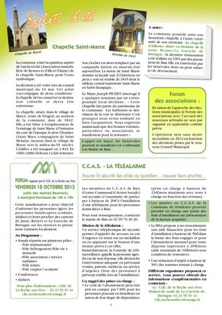 Chapelle de Marsé
C.C.A.S. - LA TÉLÉALARME
Chapelle Saint-Marse
Les membres du C.C.A.S. de Bais
(Centre Communal d’Action Sociale)
ont accepté,à l’unanimité,de partici-
per à hauteur de 20€à l’installation
d’une télélalarme pour les personnes
domiciliées à Bais.
Pour tout renseignement, contacter
la mairie de Bais au 02 99 76 30 26.
Mission de la téléalarme :
Un service téléphonique de sécurité
permet d’appeler du secours en cas
d’urgence en tirant sur un médaillon
ou en appuyant sur le bouton d’une
montre prévu à cet effet.
Immédiatement, la Centrale de télé-
surveillance appelle la personne âgée.
En cas de non réponse,elle déclenche
l’intervention adéquate en prévenant
voisins, parents, médecin ou service
d’urgence (liste des personnes à
prévenir établie lors de l’installation).
Un rappel des prises en charge :
• Le coût de l’abonnement peut être
pris en compte par l’APA pour les
personnes pouvant en bénéficier en
raison de leur degré de dépendance
Assurer la sécurité des aînés au quotidien… rassurer leurs proches…
(prise en charge à hauteur de
23€/mois maximum avec reste à
charge en fonction des revenus).
• Les mairies ou C.C.A.S. de la
commune de résidence peuvent
prendre en charge une partie des
frais d’installation sur présentation
de la facture acquittée.
• La MSA propose à ses ressortissants
une aide financière pour les frais
d’installation à hauteur de 50€dans
la limite des frais engagés et pour
l’abonnement mensuel pour toute
dépense supérieure à 20€/mois
(aide maximum de 16€/mois) sous
condition de ressources.
• Une réduction d’impôt à hauteur de
50% des sommes restant à charge.
Différents organismes proposent ce
service, vous pouvez obtenir des
informations complémentaires en
contactant :
Le CLIC de la Roche aux Fées
Maison de santé de La Guerche-de-
Bretagne 02 23 55 51 44
Clic.rocheauxfees@orange.fr
FORUM organisé par le CLIC de La Roche aux Fées
VENDREDI 18 OCTOBRE 2013
(salle des Maitres Beurriers)
à Martigné-Ferchaud de 14h à 19h
Cette manifestation a pour objectif
d’informer les personnes âgées, les
personnes handicapées (enfants,
adultes) et leurs proches des cantons
de Janzé, Retiers et La Guerche de
Bretagne sur les services et presta-
tions existants localement.
Au Programme :
• Stands répartis sur plusieurs pôles :
- Pole institutionnel
- Pôle hébergement Pôle vie à
domicile
- Pôle association / service
tutélaires
- Pôle loisirs
- Pôle emploi / scolarité
• Conférences
• Ateliers
Pour plus d’informations : CLIC de
La Roche aux Fées - 02 23 55 51 44
clic.rocheauxfees@orange.fr
4
Forum
des associations :
En raison de l’approche des élec-
tions municipales, le Forum des
associations avec l’accueil des
nouveaux arrivants ne sera pas
organisé en septembre comme
prévu.
L’opération sera sans doute
reconduite en 2014 en fonction
des décisions prises par le nou-
veau Conseil Municipal.
Retable de 1845
La commune a fait l'acquisition auprès
de l'archevêché (Association immobi-
lière de Rennes et d'Ille-et-Vilaine) de
la chapelle Saint-Marse pour l'euro
symbolique.
La décision a été votée lors du conseil
municipal du 16 mai. Cet achat
s'accompagne de deux conditions :
la chapelle devra conserver sa destina-
tion cultuelle et devra être
entretenue.
La chapelle, située dans le village de
Marcé, route de Vergéal, au nord-est
de la commune, date de 1842.
Elle a été bâtie à l'emplacement de
l'ermitage de Saint Marse à l'initiative
du curé de l'époque,le père Chumier.
(Saint Mars, compagnon de Saint
Melaine, mourut dans le village de
Marsé vers le milieu du VIe
siècle).
L'édifice a été inauguré en 1 843. En
1960,l'abbé Dehoux l’a fait restaurer.
Son clocher est alors remplacé par un
campanile latéral, en mauvais état
aujourd'hui. La statue de Saint Marse
domine sa façade sud.À l'intérieur,on
peut y voir un retable de 1845 dont le
tableau central représente Saint Marse
en habit liturgique.
Le Maire,Joseph PICHET,interrogé il
y quelques semaines par un corres-
pondant local déclarait : « Cette
chapelle fait partie du patrimoine de
la commune. Les habitants se dés-
olaient de la voir se détériorer. C'est
pourquoi nous avons souhaité en
faire l'acquisition. Nous espérons
maintenant que des bonnes volontés,
particuliers ou associations, se
manifestent pour la restaurer.»
L’appel est lancé, les bénévoles
peuvent se manifester en s’adressant
à la Mairie de Bais…
A noter :
La commune possède ainsi une
deuxième chapelle à l'autre extré-
mité de son territoire : la chapelle
d'Alliance située en bordure de la
route Rennes/La Guerche de
Bretagne. Sa dernière restauration
a été réalisée en 1991 par des parois-
siens de Bais.Elle est entretenue par
les bénévoles dont on peut saluer
ici de dévouement.
 