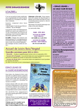 Accueil de Loisirs Bais/Vergéal
LOAZIRS+
Nouvelles ouvertures pour 2013 et 2014 :
- Mercredis : 10 places supplémentaires seront crées en septembre 2013.
- Vacances de la Toussaint : L’accueil de loisirs sera ouvert pendant les vacances
prévues du vendredi 25 octobre au mercredi 6 novembre 2013.
- Vacances de février 2014 : L’accueil de loisirs sera également ouvert pendant
les vacances de février.
Les dates d’ouverture seront communiquées ultérieurement.
C’est un accueil de loisirs multi-sites
avec un gestionnaire,le Centre Social de
La Guerche.Il y a un projet et une direc-
trice communs.
Loazirs+ comprend deux lieux
d’accueil :
• Bais/Vergéal :Ecole Jacques Prévert
• Rannée :Site de Brétigné
L’accueil de Loisirs sans Hébergement
(ALSH) est ouvert aux enfants de 3 à
11 ans, il fonctionne aux vacances de
printemps, tout le mois de juillet et la
deuxième quinzaine d’août.
En juillet : Chaque site conserve son
fonctionnement et sa programmation
d’activités propre,son équipe d’anima-
tion, et reste sur ses lieux habituels…
Des échanges ont lieu comme les sor-
ties…
Printemps et fin août : Nous rassem-
blons les enfants de Bais/Vergéal et
Rannée sur le même site dans un souci
d’enrichissement mutuel et afin de
dynamiser l’accueil.
Désormais,l’accueil de printemps sera
à Bais et fin août à Rannée.
Les mercredis à Bais.
5
Des mesures destinées à prévenir et lutter
contre les conséquences sanitaires d’une cani-
cule sont mises en place sous la dénomination
de « plan canicule ».
Un dispositif d’alerte et d’urgence est organisé
afin d’aider les personnes susceptibles d’être
fragilisées par les effets de la canicule.
La mairie est chargée de recenser,
à titre préventif,les personnes suivantes :
• Personnes âgées de 65 ans et plus
résidant à leur domicile.
• Personnes âgées de plus de 60 ans,recon-
nues inaptes au travail, résidant à leur
domicile.
• Personnes adultes handicapées bénéfi-
ciant d’un avantage lié à leur(s)
handicap(s) ou titulaires d’une pension
d’invalidité.
Un registre nominatif et confidentiel est mis
en place pour recenser les personnes suscep-
tibles de nécessiter l’intervention des services
sanitaires et sociaux en cas de déclenche-
ment d’un plan d’alerte et d’urgence mis en
place par le Préfet.
Nous vous invitons à contacter la Mairie
de Bais au 02 99 76 30 26 pour tout
renseignement complémentaire.
PLAN CANICULE :
Situé place du champ de foire cette
structure accueille les jeunes à partir de
10 ans, toute l'année, les mercredis et
samedi après-midi, ainsi que quelques
soirées le vendredi et pendant les
vacances scolaires.
L'espace Jeunes offre aux ados un lieu
d'accueil, d'information où ils peuvent
se retrouver, élaborer des projets com-
muns et participer à des activités qui
correspondent à leurs centres d'intérêts.
Tél : 02 99 96 47 04 : uniquement le
mercredi,samedi après-midi et pendant
les vacances.
TiphaineTireau et son équipe vous ont
concocté un programme d’animations
pour l’été 2013.
N’hésitez pas à le consulter sur le
nouveau site du centre social :
http://centresociallaguerche.wifeo.com/
PETITE ENFANCE/JEUNESSE
ESPACE JEUNES DE
LA GUERCHE-DE-BRETAGNE
« ESPACE JEUNES »
AU MILLE CLUB DE BAIS
Nous vous l’avions annoncé en 2012…
Les démarches ont pris plus de temps
que prévu,mais,nous sommes en phase
de remise aux normes du local qui
servira à la fois d’annexe au centre de
loisirs le mercredi et à l’accueil des
jeunes le vendredi soir.
Pour l’instant, nous allons profiter des
beaux jours pour rafraîchir le local grâce
aux bonnes volontés des jeunes qui
participent au dispositif « argent de
poche » cet été.
Parions que ces jeunes gens vont
s’investir particulièrement dans un
espace qui leur permettra de se retrou-
ver, se détendre, élaborer des projets
communs mais également participer à
des activités qui correspondent à leurs
centres d’intérêts sous la responsabi-
lité de l’animatrice jeunesse du Centre
Social,TiphaineTireau.
Nous prévoyons une ouverture
3 vendredis par mois en fin d’après-
midi à partir de fin octobre 2013.
Christine MADDALIN
Contacts-Renseignements
pour l’ALSH :
Bernadette
bernadette.mdp@orange.fr
Portable:06 23 44 90 47
23 bis Avenue du Général Leclerc
35130 La Guerche de Bretagne
Tél :02 99 96 22 44
Site internet :
http://centresociallaguerche.wifeo.com/
(fiches d’inscription téléchargeables)
Le programme d’animations est égale-
ment consultable à la Mairie de Bais
(sur le panneau d’affichage de l’entrée).
Tiphaine vous donne rendez-vous
au complexe sportif de BAIS pour
une animation gratuite
le jeudi 1er
août de 14h à 17h
BAIS - ETE 2013
ACCUEIL DE LOISIRS
BAIS/VERGEAL :
du 8 juillet au 2 août 2013
ACCUEIL DE LOISIRS
RANNEE - BAIS/VERGEAL
du 19 au 30 août 2013
 