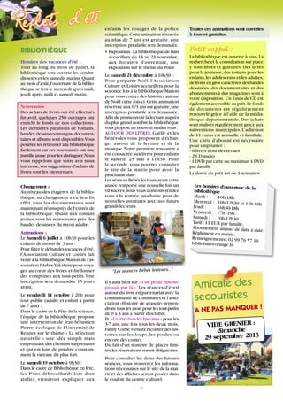 Les horaires d'ouverture de la
bibliothèque
Mardi : 16h-18h
Mercredi : 10h-12h30 et 15h-18hJeudi : 16h30-18h
Vendredi : 17h -19h
Samedi : 10h-12h30
Tarif :11 EUR par famille.
Abonnement annuel de date à date.Règlement en mairie.
Renseignements :02 99 76 57 10
bibliobais@orange.fr
A NE PAS MANQUER !
Amicale des
secouristes
VIDE GRENIER :
dimanche
29 septembre 2013
Toutes ces animations sont ouvertes
à tous et gratuites.
Petit rappel :
La bibliothèque est ouverte à tous.La
recherche et la consultation sur place
y sont libres et gratuites. Des livres
pour la jeunesse,des romans pour les
enfants,les adolescents et les adultes,
de livres en gros caractères,des bandes
dessinées, des documentaires et des
abonnements à des magazines sont à
votre disposition. Un fonds de CD est
également accessible au prêt.Le fonds
de documents est régulièrement
renouvelé grâce à l’aide de la média-
thèque départementale. Des achats
sont réalisés régulièrement grâce aux
subventions municipales. L’adhésion
de 11 euros est annuelle et familiale.
Une carte d'abonné est nécessaire
pour emprunter :
- 6 livres dont des revues
- 2 CD audio
- 1 DVD par carte ou maximun 4 DVD
par famille
La durée du prêt est de 3 semaines.
6
BIBLIOTHÈQUE
Horaires des vacances d'été :
Tout au long du mois de juillet, la
bibliothèque sera ouverte les vendre-
dis soirs et les samedis matins.Quant
au mois d'août,l'ouverture de la biblio-
thèque se fera le mercredi après midi,
jeudi après midi et samedi matin.
Nouveautés :
Des achats de livres ont été effectués
fin avril, quelques 250 ouvrages ont
enrichi le fonds de nos collections.
Les dernières parutions de romans,
bandes dessinées/mangas, documen-
taires et albums sont disponibles.Vous
pourrez les retrouver à la bibliothèque
facilement car ces nouveautés ont une
pastille jaune pour les distinguer.Nous
vous rappelons que votre avis nous
intéresse,vos suggestions d'achats de
livres sont les bienvenues.
Changement :
Au niveau des étagères de la biblio-
thèque, un changement a eu lieu. En
effet, tous les documentaires sont
maintenant réunis près de l'entrée de
la bibliothèque. Quant aux romans
jeunes, vous les retrouverez près des
bandes dessinées du rayon adulte.
Animations :
Le Samedi 6 juillet à 10h30 pour les
enfants de moins de 3 ans :
Pour fêter le début des vacances d'été,
l'Association Culture et Loisirs fait
venir à la bibliothèque Marion de l'as-
sociation l'ArbreYakafaire pour voya-
ger au cœur des livres et fredonner
des comptines aux tout-petits. Une
inscription sera demandée 15 jours
avant.
Le vendredi 11 octobre à 20h pour
tout public (adulte et enfant à partir
de 7 ans) :
Dans le cadre de la Fête de la science,
l'équipe de la bibliothèque propose
une intervention de Jean-Sébastien
Pierre, écologue de l'Université de
Rennes sur le thème « La sélection
naturelle » une idée simple mais
empruntant des chemins surprenants
et qui est loin de prédire constam-
ment la victoire du plus fort.
Le samedi 19 octobre à 9h30 :
Dans le cadre de Bibliothèque en fête,
les P'tits débrouillards lors d'un
atelier, viendront expliquer aux
enfants les rouages de la police
scientifique.Cette animation réservée
au plus de 7 ans est gratuite, une
inscription préalable sera demandée.
• Exposition :La bibliothèque de Bais
accueillera du 13 au 23 novembre,
aux horaires d'ouverture, une
exposition sur le thème du Polar.
Le samedi 21 décembre à 10h30 :
Pour préparer Noël, l'Association
Culture et Loisirs accueillera pour la
seconde fois à la bibliothèque Marion
pour vous conter des histoires autour
de Noël cette fois-ci.Cette animation
réservée aux 0/3 ans est gratuite,une
inscription préalable sera demandée.
Afin de promouvoir la lecture auprès
du plus grand nombre la bibliothèque
vous propose un nouveau rendez vous :
AUTOUR DES LIVRES. Gaëlle et les
bénévoles vous proposent d'échan-
ger autour de la lecture et de la
musique.Notre première rencontre a
été consacrée aux livres pour enfants
le samedi 25 mai à 11h30. Pour
la seconde, vous pourrez consulter
le site de la mairie pour avoir la
prochaine date.
Les séances Bébés lecteurs ayant cette
année remporté une nouvelle fois un
vif succès,nous vous donnons rendez
vous à la rentrée prochaine pour de
nouvelles aventures avec nos futurs
grands lecteurs.
Il y aura bien sûr:« Une petite histoire
passait par là »: Les séances d'éveil
autour du livre en partenariat avec la
communauté de communes et l'asso-
ciation «Histoire de grandir» repren-
dront tous les mois pour les tout-petits
de 0 à 3 ans à partir d'octobre.
Et :«La tête dans les histoires » pour les
3-7 ans, une fois tous les deux mois,
Fanny Corbé viendra raconter des his-
toires sur les loups, les poules ou
encore des contes.
Du fait d'un nombre de places limi-
tés,les réservations seront obligatoires.
Pour consulter les dates des futures
séances, vous trouverez les informa-
tions nécessaires sur le site de la mai-
rie et des affiches seront posées dans
le couloir du centre culturel.
"Les séances Bébés lecteurs..."
 