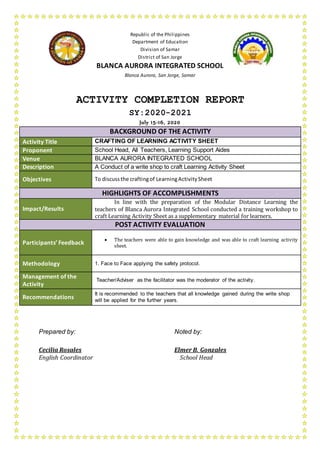Republic of the Philippines
Department of Education
Division of Samar
District of San Jorge
BLANCA AURORA INTEGRATED SCHOOL
Blanca Aurora, San Jorge, Samar
ACTIVITY COMPLETION REPORT
SY:2020-2021
July 15-16, 2020
BACKGROUND OF THE ACTIVITY
Activity Title CRAFTING OF LEARNING ACTIVITY SHEET
Proponent School Head, All Teachers, Learning Support Aides
Venue BLANCA AURORA INTEGRATED SCHOOL
Description A Conduct of a write shop to craft Learning Activity Sheet
Objectives To discuss the craftingof LearningActivitySheet
HIGHLIGHTS OF ACCOMPLISHMENTS
Impact/Results
In line with the preparation of the Modular Distance Learning the
teachers of Blanca Aurora Integrated School conducted a training workshop to
craft Learning Activity Sheet as a supplementary material for learners.
POST ACTIVITY EVALUATION
Participants’ Feedback
 The teachers were able to gain knowledge and was able to craft learning activity
sheet.
Methodology 1. Face to Face applying the safety protocol.
Management of the
Activity
Teacher/Adviser as the facilitator was the moderator of the activity.
Recommendations
It is recommended to the teachers that all knowledge gained during the write shop
will be applied for the further years.
Prepared by: Noted by:
Cecilia Rosales Elmer B. Gonzales
English Coordinator School Head
 