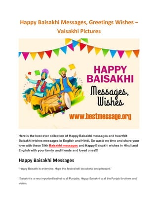 Happy Baisakhi Messages, Greetings Wishes –
Vaisakhi Pictures
Here is the best ever collection of Happy Baisakhi messages and heartfelt
Baisakhi wishes messages in English and Hindi. So waste no time and share your
love with these Sikh Baisakhi messages and Happy Baisakhi wishes in Hindi and
English with your family and friends and loved ones!!!
Happy Baisakhi Messages
“Happy Baisakhi to everyone. Hope this festival will be colorful and pleasant.”
“Baisakhi is a very important festival to all Punjabis. Happy Baisakhi to all the Punjabi brothers and
sisters.
 