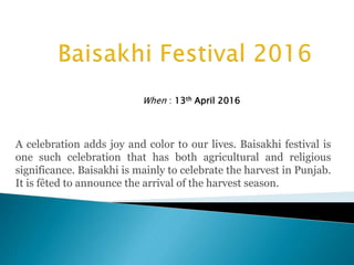 A celebration adds joy and color to our lives. Baisakhi festival is
one such celebration that has both agricultural and religious
significance. Baisakhi is mainly to celebrate the harvest in Punjab.
It is fêted to announce the arrival of the harvest season.
When : 13th April 2016
 