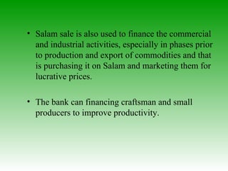 Salam sale is also used to finance the commercial and industrial activities, especially in phases prior to production and export of commodities and that is purchasing it on Salam and marketing them for lucrative prices. The bank can financing craftsman and small producers to improve productivity.  