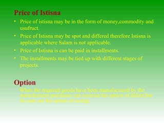 Price of Istisna Price of istisna may be in the form of money,commodity and usufruct. Price of Istisna may be spot and differed therefore Istisna is applicable where Salam is not applicable. Price of Istisna is can be paid in installments. The installments may be tied up with different stages of projects. Option When the required goods have been manufactured by the manufacturer purchaser can exercise his option of defect,but  he cant use his option of seeing,  