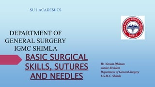 BASIC SURGICAL
SKILLS, SUTURES
AND NEEDLES
SU 1 ACADEMICS
DEPARTMENT OF
GENERAL SURGERY
IGMC SHIMLA
Dr. Navam Dhiman
Junior Resident
Department of General Surgery
I.G.M.C. Shimla
 