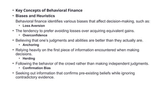 • Key Concepts of Behavioral Finance
• Biases and Heuristics
Behavioral finance identifies various biases that affect decision-making, such as:
• Loss Aversion
• The tendency to prefer avoiding losses over acquiring equivalent gains.
• Overconfidence
• Believing that one’s judgments and abilities are better than they actually are.
• Anchoring
• Relying heavily on the first piece of information encountered when making
decisions.
• Herding
• Following the behavior of the crowd rather than making independent judgments.
• Confirmation Bias
• Seeking out information that confirms pre-existing beliefs while ignoring
contradictory evidence.
 