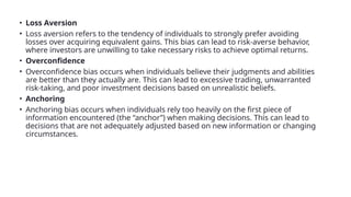 • Loss Aversion
• Loss aversion refers to the tendency of individuals to strongly prefer avoiding
losses over acquiring equivalent gains. This bias can lead to risk-averse behavior,
where investors are unwilling to take necessary risks to achieve optimal returns.
• Overconfidence
• Overconfidence bias occurs when individuals believe their judgments and abilities
are better than they actually are. This can lead to excessive trading, unwarranted
risk-taking, and poor investment decisions based on unrealistic beliefs.
• Anchoring
• Anchoring bias occurs when individuals rely too heavily on the first piece of
information encountered (the “anchor”) when making decisions. This can lead to
decisions that are not adequately adjusted based on new information or changing
circumstances.
 