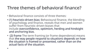 Three themes of behavioral finance?
• Behavioral finance consists of three themes:
• (1) heuristic‐driven bias; Behavioural finance, the blending
of psychology and finance, reveals that men and women
suffer from heuristic driven biases that
include overconfidence, optimism, herding and hindsight
and anchoring bias.
• (2) frame The term framing (or frame dependence) means
that the way people respond to situations depends on how
the situation is framed or presented, rather than on the
actual facts of the situation.
•
 