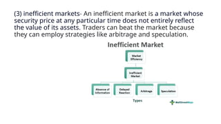 (3) inefficient markets- An inefficient market is a market whose
security price at any particular time does not entirely reflect
the value of its assets. Traders can beat the market because
they can employ strategies like arbitrage and speculation.
 