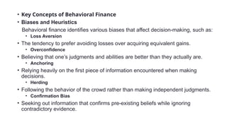 • Key Concepts of Behavioral Finance
• Biases and Heuristics
Behavioral finance identifies various biases that affect decision-making, such as:
• Loss Aversion
• The tendency to prefer avoiding losses over acquiring equivalent gains.
• Overconfidence
• Believing that one’s judgments and abilities are better than they actually are.
• Anchoring
• Relying heavily on the first piece of information encountered when making
decisions.
• Herding
• Following the behavior of the crowd rather than making independent judgments.
• Confirmation Bias
• Seeking out information that confirms pre-existing beliefs while ignoring
contradictory evidence.
 