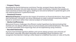 • Prospect Theory
Developed by Daniel Kahneman and Amos Tversky, prospect theory describes how
individuals evaluate risk and make decisions under uncertainty. It posits that people are
more sensitive to losses than gains, leading to risk-averse behavior in potential gains and
risk-seeking behavior in potential losses.
• Emotional Finance
Behavioral finance recognizes the impact of emotions on financial decisions. Fear, greed,
over-excitement, and panic can drive individuals to make irrational investment choices
based on sentiment rather than rational analysis of fundamentals.
• Market Inefficiencies
Behavioral finance challenges the efficient market hypothesis by demonstrating that
markets are not always efficient due to human biases and irrational behavior. This leads
to market anomalies and mispricings that can be exploited by savvy investors.
• Bounded Rationality
Humans have limited cognitive abilities and cannot always process vast amounts of
information rationally. Bounded rationality acknowledges these limitations and
recognizes that decision-making is often based on simplified heuristics or rules of thumb.
 