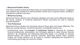 • Behavioral Portfolio Theory
This theory extends traditional portfolio theory by incorporating behavioral factors. It suggests
that investors may deviate from optimal portfolio choices due to cognitive biases, resulting in
suboptimal investment outcomes.
• Mental Accounting
Behavioral finance explores how individuals categorize and treat money differently based on
the source, purpose, or emotional attachment. Mental accounting can lead to irrational
financial decisions.
• Time Preferences
Behavioral finance studies how individuals discount future gains and losses differently. This
influences savings behavior, investment decisions, and attitudes towards risk.
• Understanding these key concepts of behavioral finance is essential for investors,
financial professionals, policymakers, and individuals seeking to make informed financial
decisions. By recognizing and addressing behavioral biases, it is possible to enhance
decision-making and improve financial outcomes. Behavioral finance offers valuable
insights into human behavior and its impact on markets, highlighting the importance of
incorporating psychology into economic models.
 