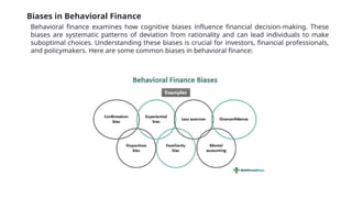 Biases in Behavioral Finance
Behavioral finance examines how cognitive biases influence financial decision-making. These
biases are systematic patterns of deviation from rationality and can lead individuals to make
suboptimal choices. Understanding these biases is crucial for investors, financial professionals,
and policymakers. Here are some common biases in behavioral finance:
 