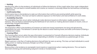 • Herding
Herding bias refers to the tendency of individuals to follow the behavior of the crowd rather than make independent
judgments. This can lead to market bubbles and crashes as investors irrationally follow the herd without considering
fundamentals.
• Confirmation Bias
Confirmation bias is the tendency to seek out information that confirms pre-existing beliefs while ignoring
contradictory evidence. This bias can lead to selective exposure to information and overconfidence in one’s views.
• Availability Heuristic
The availability heuristic occurs when individuals make decisions based on information readily available in their
memory. This can lead to overestimating the likelihood of rare events or making decisions based on recent, vivid, or
emotionally charged information.
• Disposition Effect
The disposition effect is the tendency of investors to hold onto losing investments too long and sell winning
investments too soon. This behavior is driven by the desire to avoid realizing losses and seek confirmation of being a
good decision-maker.
• Framing Effect
The framing effect occurs when the way information is presented (or framed) influences decision-making. Individuals
may react differently to the same information depending on whether it is presented as a potential gain or loss.
• Regret Aversion
Regret aversion is the fear of making decisions that will later be seen as wrong. This bias can lead individuals to avoid
taking action or making necessary changes out of fear of regret.
• Recency Bias
Recency bias is the tendency to overweight recent events or experiences when making decisions. This can lead to
short-term thinking and overlooking long-term trends or fundamentals.
 