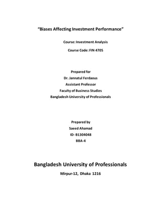 “Biases Affecting Investment Performance”
Course: Investment Analysis
Course Code: FIN 4705
Prepared for
Dr. Jannatul Ferdaous
Assistant Professor
Faculty of Business Studies
Bangladesh University of Professionals
Prepared by
Saeed Ahamad
ID- B1304048
BBA-4
Bangladesh University of Professionals
Mirpur-12, Dhaka 1216
 