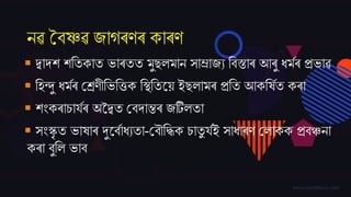 নৱ বৈষ্ণৱ ্াগৰণৰ কাৰণ
 দ্বাদ্ে েততকাত ভাৰতত মুেলমান সাম্ৰা্য তৈস্তাৰ আৰু ধমমৰ প্ৰভাৱ
 তহন্দু ধমমৰ বশ্ৰণীতভতত্তক তস্থততজয় ইেলামৰ প্ৰতত আকতষমত কৰা
 েিংকৰাচািমৰ অকদ্বত বৈদ্ািৰ ্টিলতা
 সিংস্কৃ ত ভাষাৰ দুজৈমাধযতা-বৈৌতদ্ধক চাতু িমই সাধাৰণ বলাকক প্ৰৈঞ্চনা
কৰা ৈুতল ভাৈ
 
