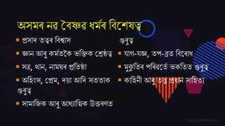 অসমৰ নৱ বৈষ্ণৱ ধমমৰ তৈজেষত্ব
 প্ৰসাদ্ তত্বৰ তৈশ্বাস
 জ্ঞান আৰু কমমতকক ভতক্তক বশ্ৰষ্ঠত্ব
 সত্ৰ, ৰ্ান, নামঘৰ প্ৰততষ্ঠা
 অতহিংস, বপ্ৰম, দ্য়া আতদ্ সততাক
গুৰুত্ব
 সামাত্ক আৰু আধযাতত্ম্ক উত্তৰণত
গুৰুত্ব
 িাগ-িজ্ঞ, তপ-ব্ৰত তৈজৰাধ
 মুকুততৰ পতৰৱজতম ভকততত গুৰুত্ব
 কাতহনী আৰু তি প্ৰধান সাতহতয
 