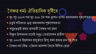 বৈষ্ণৱ ধমমঃ ঐততহাতসক দৃতিজৰ
 খৃঃ পূঃ ২০০ৰ পৰা খৃঃ ৩০০ বল েক-কুোন ৈিংেৰ ৰ্াসকলৰ পৃষ্ঠজপাষকতা
 চতু ৰ্ম েততকাত গুপ্ত ৰ্াসকলৰ পৃষ্ঠজপাষকতা
 সমুদ্ৰগুপ্তই প্ৰৰ্ম ভাগৱতী বৈষ্ণৱ ধমম গ্ৰহণ
 তৈষ্ণু ৰ উপাসনাৰ ৈাজৈই গৰুড় বতওঁজলাকৰ প্ৰতীক
 খৃঃ ৬০০ত ইেলামৰ প্ৰাদুভম াজৈ তহন্দু ধমমৰ প্ৰভাৱ ম্লান বহ পজৰ
 বৈষ্ণৱ ধমম বৈৌদ্ধ –ব্নৰ আদ্েমৰ বসজত তমতলত বহাৱা
 