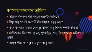 আজলাৱাৰসকলৰ ভূ তমকা
 ভতক্তক মতন্দৰৰৰ পৰা মানুহৰ অিৰকল আতনজল
 তৈষ্ণু আৰু বতওঁৰ অৱতাৰী লীলাসমূহক গুৰুত্ব আৰূপ
 ভক্ত-ভগৱিৰ মা্ত বিাগসূত্ৰ স্থাপন, গুৰু-তেষযৰ সম্পকম প্ৰততষ্ঠা
 ্াততজভদ্ৰ তৈজলাপঃ ব্ৰাহ্মণ, পুজৰাতহত, েূদ্ৰ, স্ত্ৰী সকজলাজৰ অতধকাৰত
গুৰুত্ব
 সিংস্কৃ ত গীত-পদ্সমূহৰ অনুৈাদ্ আৰু প্ৰচাৰ
 