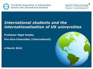International students and the
internationalisation of UK universities
Professor Nigel Healey
Pro-Vice-Chancellor (International)
4 March 2016
The British Association of Independent
Schools with International Students
 