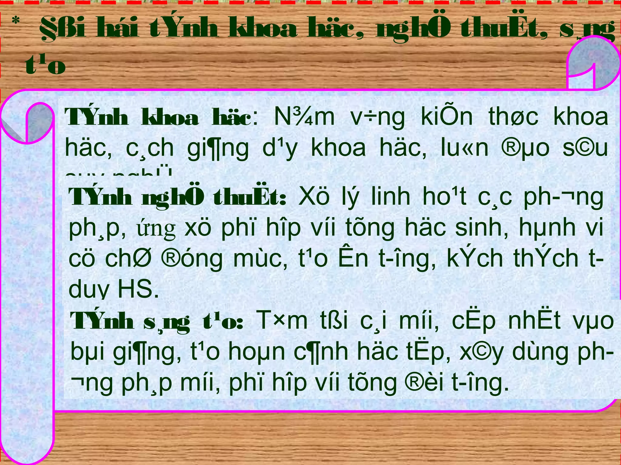 * §ßi hái tÝnh khoa häc, nghÖ thuËt, s¸ng 
t¹o 
TÝnh khoa häc: N¾m v÷ng kiÕn thøc khoa 
häc, c¸ch gi¶ng d¹y khoa häc, lu«n ®μo s©u 
suy nghÜ. 
TÝnh nghÖ thuËt: Xö lý linh ho¹t c¸c ph­ 
¬ng 
ph¸p, ứng xö phï hîp víi tõng häc sinh, hμnh vi 
cö chØ ®óng mùc, t¹o Ên t­îng, 
kÝch thÝch t­duy 
HS. 
TÝnh s¸ng t¹o: T×m tßi c¸i míi, cËp nhËt vμo 
bμi gi¶ng, t¹o hoμn c¶nh häc tËp, x©y dùng ph­ 
¬ng ph¸p míi, phï hîp víi tõng ®èi t­îng. 
 