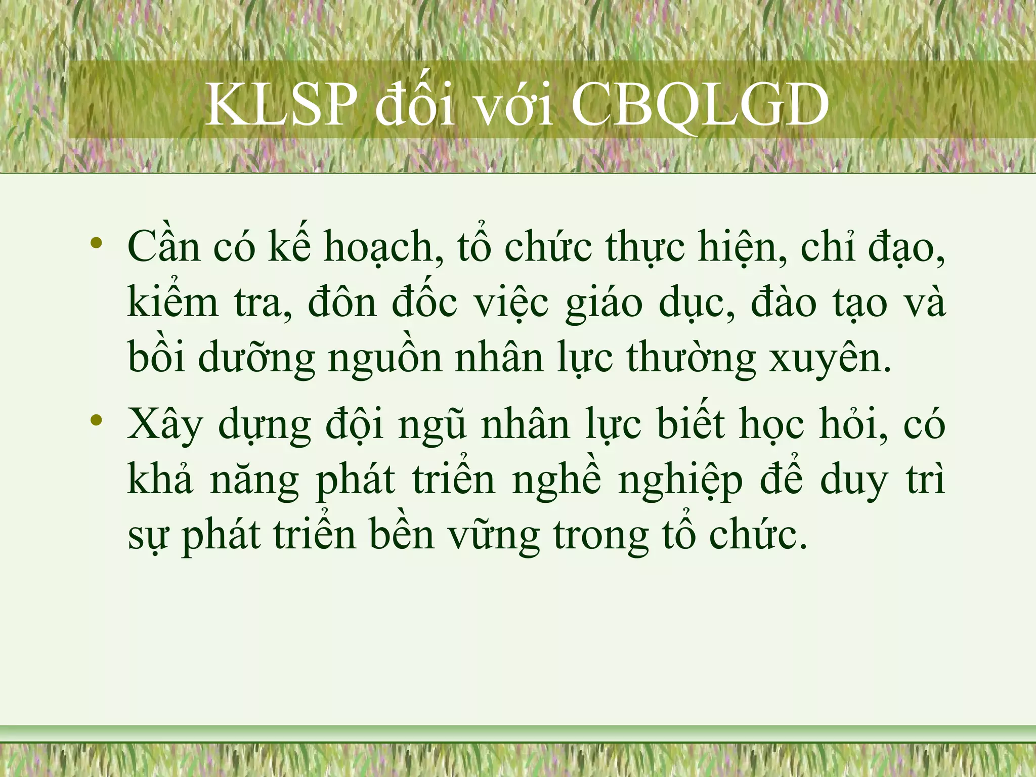 KLSP đối với CBQLGD 
• Cần có kế hoạch, tổ chức thực hiện, chỉ đạo, 
kiểm tra, đôn đốc việc giáo dục, đào tạo và 
bồi dưỡng nguồn nhân lực thường xuyên. 
• Xây dựng đội ngũ nhân lực biết học hỏi, có 
khả năng phát triển nghề nghiệp để duy trì 
sự phát triển bền vững trong tổ chức. 
 