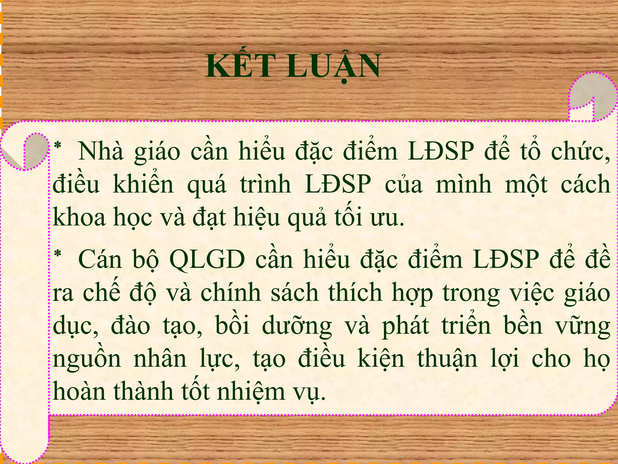 KẾT LUẬN 
* Nhà giáo cần hiểu đặc điểm LĐSP để tổ chức, 
điều khiển quá trình LĐSP của mình một cách 
khoa học và đạt hiệu quả tối ưu. 
* Cán bộ QLGD cần hiểu đặc điểm LĐSP để đề 
ra chế độ và chính sách thích hợp trong việc giáo 
dục, đào tạo, bồi dưỡng và phát triển bền vững 
nguồn nhân lực, tạo điều kiện thuận lợi cho họ 
hoàn thành tốt nhiệm vụ. 
 