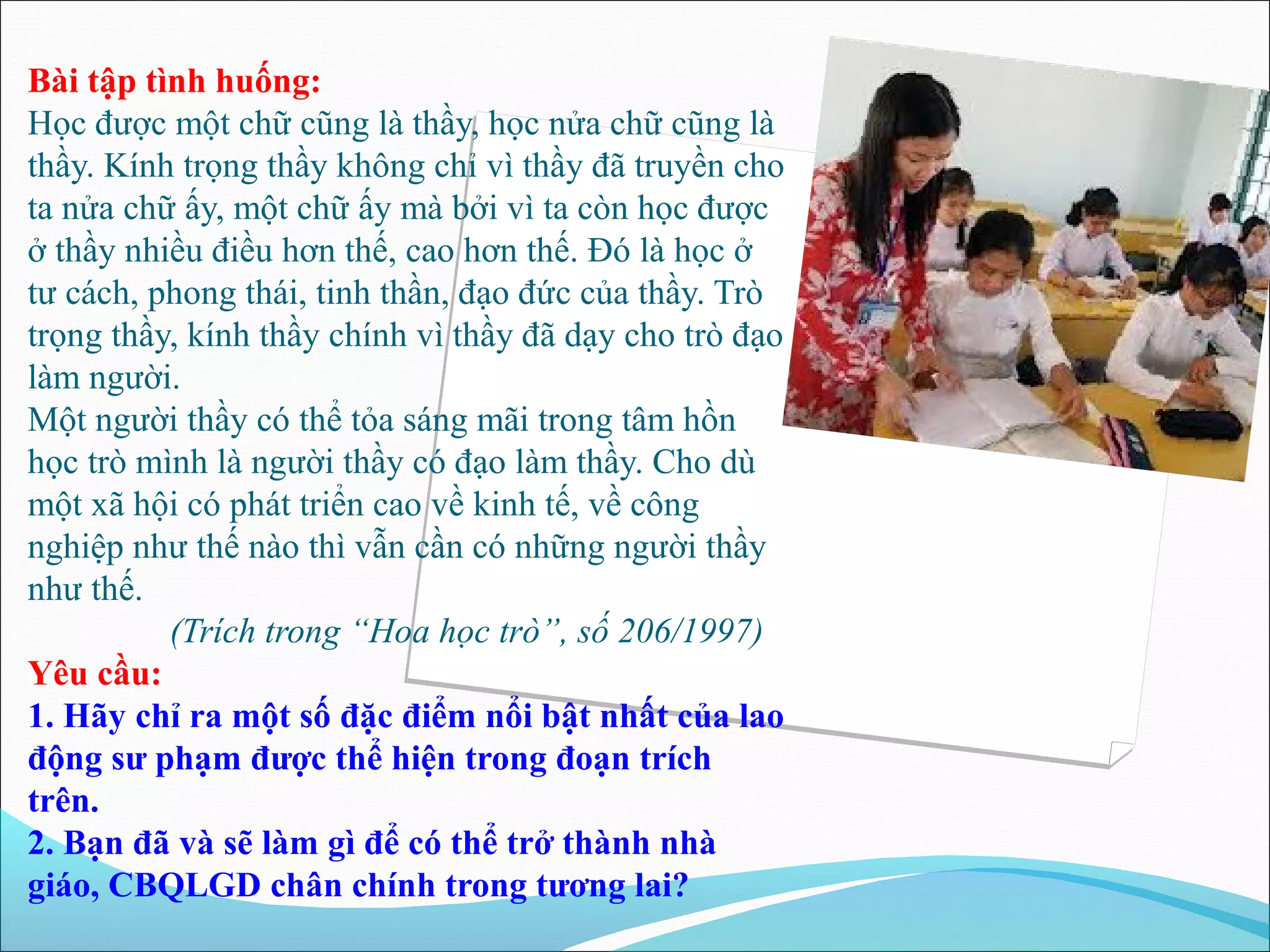 Bài tập tình huống: 
Học được một chữ cũng là thầy, học nửa chữ cũng là 
thầy. Kính trọng thầy không chỉ vì thầy đã truyền cho 
ta nửa chữ ấy, một chữ ấy mà bởi vì ta còn học được 
ở thầy nhiều điều hơn thế, cao hơn thế. Đó là học ở 
tư cách, phong thái, tinh thần, đạo đức của thầy. Trò 
trọng thầy, kính thầy chính vì thầy đã dạy cho trò đạo 
làm người. 
Một người thầy có thể tỏa sáng mãi trong tâm hồn 
học trò mình là người thầy có đạo làm thầy. Cho dù 
một xã hội có phát triển cao về kinh tế, về công 
nghiệp như thế nào thì vẫn cần có những người thầy 
như thế. 
(Trích trong “Hoa học trò”, số 206/1997) 
Yêu cầu: 
1. Hãy chỉ ra một số đặc điểm nổi bật nhất của lao 
động sư phạm được thể hiện trong đoạn trích 
trên. 
2. Bạn đã và sẽ làm gì để có thể trở thành nhà 
giáo, CBQLGD chân chính trong tương lai? 
