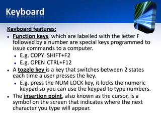 Keyboard
Keyboard features:
 Function keys, which are labelled with the letter F
followed by a number are special keys programmed to
issue commands to a computer.
 E.g. COPY SHIFT+F2
 E.g. OPEN CTRL+F12
 A toggle key is a key that switches between 2 states
each time a user presses the key.
 E.g. press the NUM LOCK key, it locks the numeric
keypad so you can use the keypad to type numbers.
 The insertion point, also known as the cursor, is a
symbol on the screen that indicates where the next
character you type will appear.

 