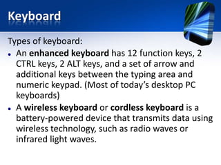 Keyboard
Types of keyboard:
 An enhanced keyboard has 12 function keys, 2
CTRL keys, 2 ALT keys, and a set of arrow and
additional keys between the typing area and
numeric keypad. (Most of today’s desktop PC
keyboards)
 A wireless keyboard or cordless keyboard is a
battery-powered device that transmits data using
wireless technology, such as radio waves or
infrared light waves.

 