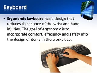Keyboard
• Ergonomic keyboard has a design that
reduces the chance of the wrist and hand
injuries. The goal of ergonomic is to
incorporate comfort, efficiency and safety into
the design of items in the workplace.

 