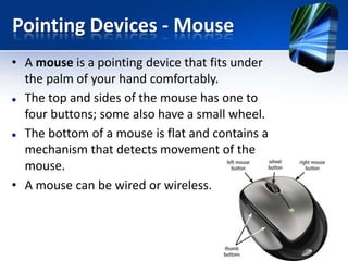 Pointing Devices - Mouse
• A mouse is a pointing device that fits under
the palm of your hand comfortably.
 The top and sides of the mouse has one to
four buttons; some also have a small wheel.
 The bottom of a mouse is flat and contains a
mechanism that detects movement of the
mouse.
• A mouse can be wired or wireless.

 