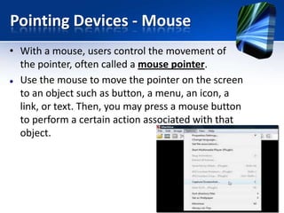 Pointing Devices - Mouse
• With a mouse, users control the movement of
the pointer, often called a mouse pointer.
 Use the mouse to move the pointer on the screen
to an object such as button, a menu, an icon, a
link, or text. Then, you may press a mouse button
to perform a certain action associated with that
object.

 